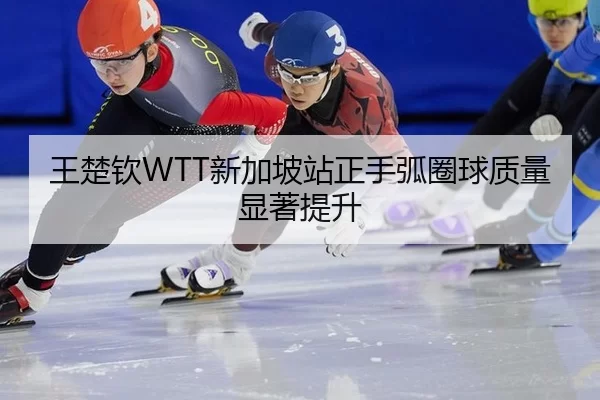 王楚钦WTT新加坡站正手弧圈球质量显著提升