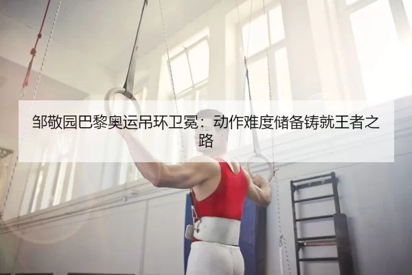 邹敬园巴黎奥运吊环卫冕：动作难度储备铸就王者之路