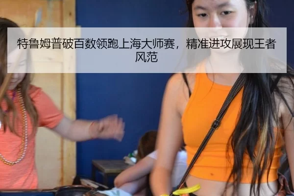 特鲁姆普破百数领跑上海大师赛，精准进攻展现王者风范