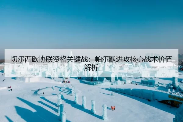 切尔西欧协联资格关键战：帕尔默进攻核心战术价值解析
