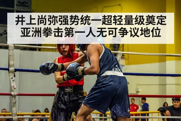 井上尚弥强势统一超轻量级奠定亚洲拳击第一人无可争议地位