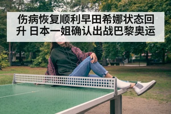 伤病恢复顺利早田希娜状态回升 日本一姐确认出战巴黎奥运