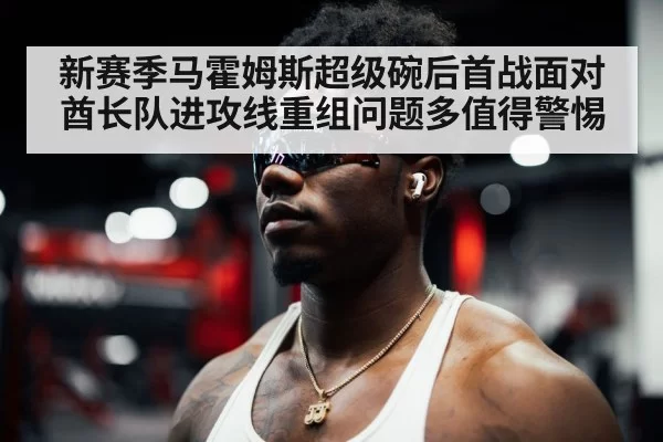 新赛季马霍姆斯超级碗后首战面对酋长队进攻线重组问题多值得警惕